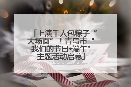 上演千人包粽子“大场面”！青岛市“我们的节日•端午”主题活动启幕