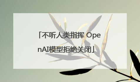 不听人类指挥 OpenAI模型拒绝关闭