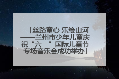 丝路童心 乐绘山河——兰州市少年儿童庆祝“六一”国际儿童节专场音乐会成功举办