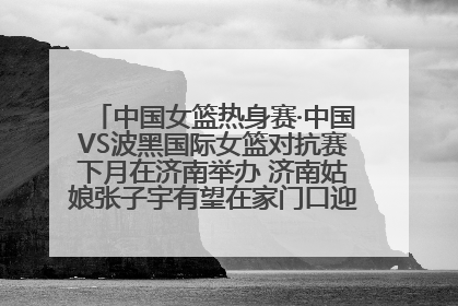 中国女篮热身赛·中国VS波黑国际女篮对抗赛下月在济南举办 济南姑娘张子宇有望在家门口迎来国家队首秀