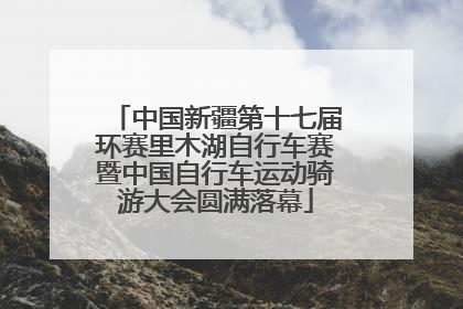 中国新疆第十七届环赛里木湖自行车赛暨中国自行车运动骑游大会圆满落幕