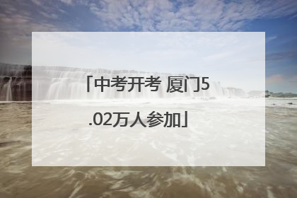 中考开考 厦门5.02万人参加