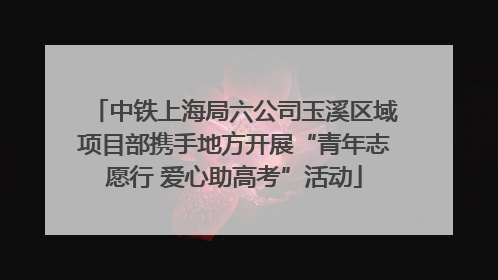 中铁上海局六公司玉溪区域项目部携手地方开展“青年志愿行 爱心助高考”活动