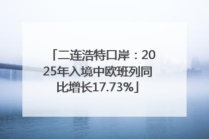 二连浩特口岸：2025年入境中欧班列同比增长17.73%