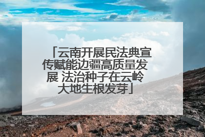 云南开展民法典宣传赋能边疆高质量发展 法治种子在云岭大地生根发芽