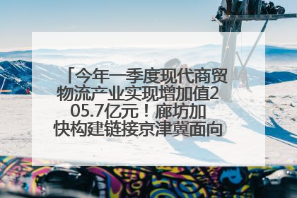 今年一季度现代商贸物流产业实现增加值205.7亿元！廊坊加快构建链接京津冀面向全世界的物流通道