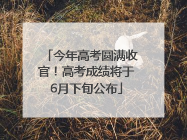 今年高考圆满收官！高考成绩将于6月下旬公布