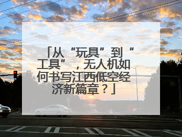 从“玩具”到“工具”，无人机如何书写江西低空经济新篇章？