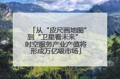 从“皮尺画地图”到“卫星看未来” 时空服务产业产值将形成万亿级市场