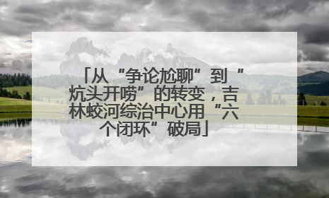 从“争论尬聊”到“炕头开唠”的转变，吉林蛟河综治中心用“六个闭环”破局