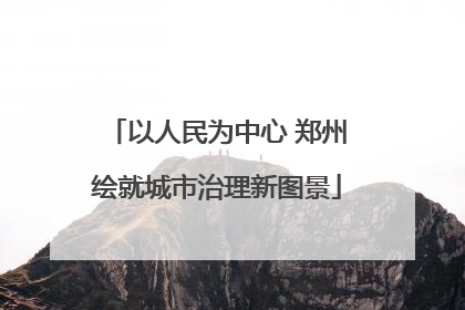 以人民为中心 郑州绘就城市治理新图景