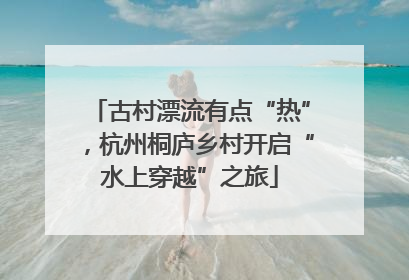 古村漂流有点“热”，杭州桐庐乡村开启“水上穿越”之旅
