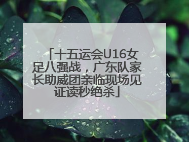 十五运会U16女足八强战，广东队家长助威团亲临现场见证读秒绝杀