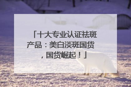 十大专业认证祛斑产品：美白淡斑国货，国货崛起！