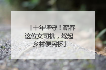 十年坚守！蕲春这位女司机，驾起乡村便民桥