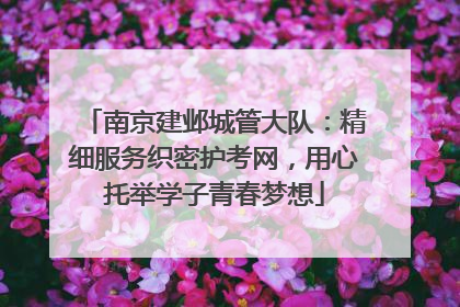 南京建邺城管大队：精细服务织密护考网，用心托举学子青春梦想