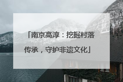 南京高淳：挖掘村落传承，守护非遗文化