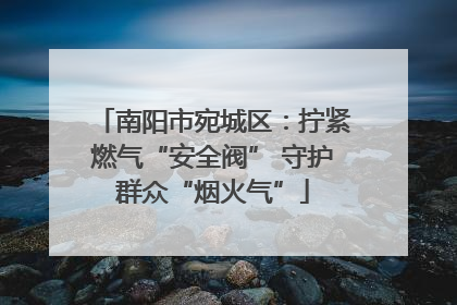 南阳市宛城区：拧紧燃气“安全阀” 守护群众“烟火气”