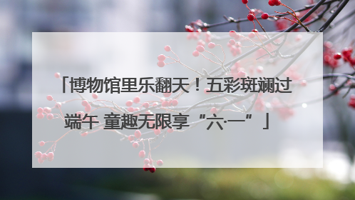 博物馆里乐翻天！五彩斑斓过端午 童趣无限享“六·一”
