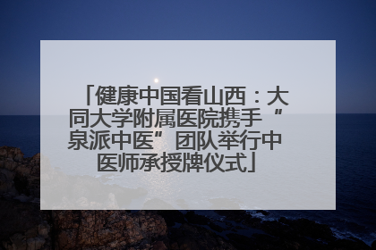 健康中国看山西：大同大学附属医院携手“泉派中医”团队举行中医师承授牌仪式