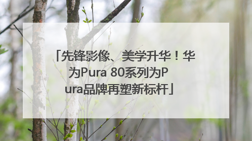 先锋影像、美学升华！华为Pura 80系列为Pura品牌再塑新标杆