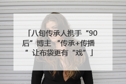 八旬传承人携手“90后”博主 “传承+传播”让布袋更有“戏”