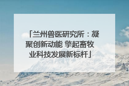 兰州兽医研究所：凝聚创新动能 擎起畜牧业科技发展新标杆