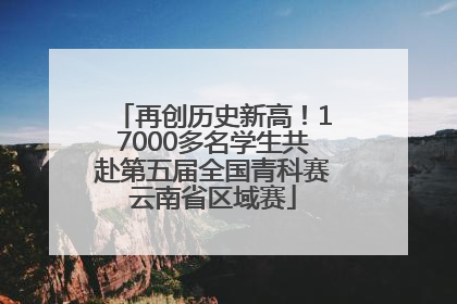 再创历史新高！17000多名学生共赴第五届全国青科赛云南省区域赛