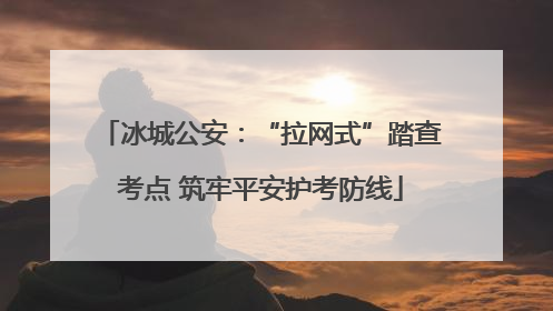 冰城公安：“拉网式”踏查考点 筑牢平安护考防线