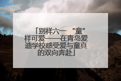 别样六一 “童”样可爱——在青岛爱迪学校感受爱与童真的双向奔赴