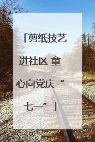 剪纸技艺进社区 童心向党庆“七一”