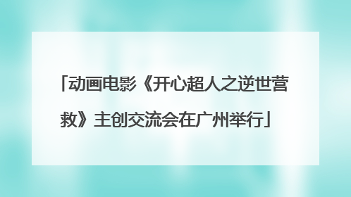 动画电影《开心超人之逆世营救》主创交流会在广州举行