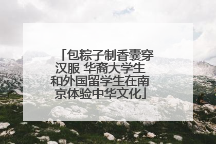 包粽子制香囊穿汉服 华裔大学生和外国留学生在南京体验中华文化