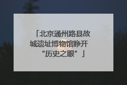 北京通州路县故城遗址博物馆睁开“历史之眼”