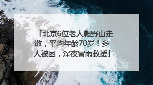 北京6位老人爬野山走散，平均年龄70岁！多人被困，深夜冒雨救援
