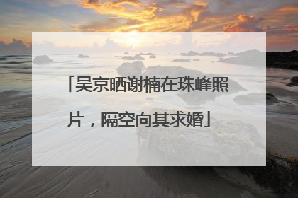 吴京晒谢楠在珠峰照片，隔空向其求婚
