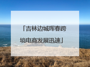 吉林边城珲春跨境电商发展迅速