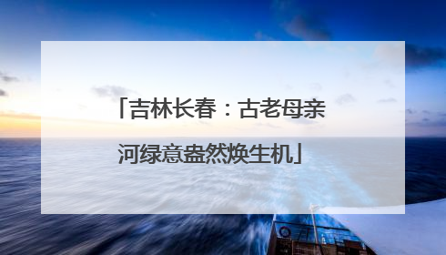 吉林长春：古老母亲河绿意盎然焕生机
