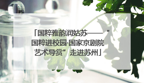 国粹雅韵润姑苏——“国粹进校园·国家京剧院艺术导赏”走进苏州