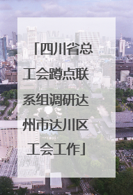 四川省总工会蹲点联系组调研达州市达川区工会工作