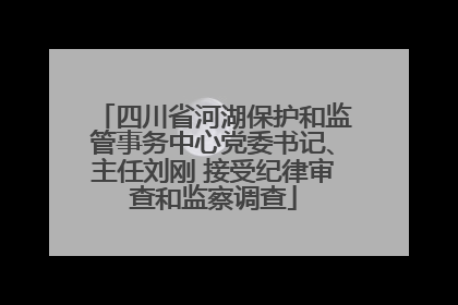 四川省河湖保护和监管事务中心党委书记、主任刘刚 接受纪律审查和监察调查
