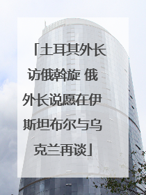 土耳其外长访俄斡旋 俄外长说愿在伊斯坦布尔与乌克兰再谈
