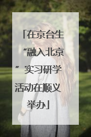 在京台生“融入北京”实习研学活动在顺义举办