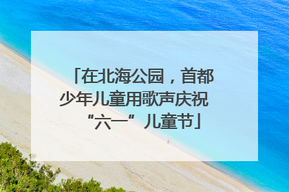 在北海公园，首都少年儿童用歌声庆祝“六一”儿童节