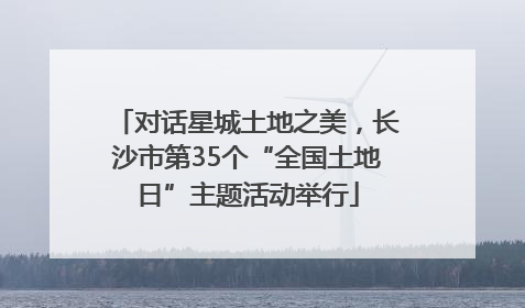 对话星城土地之美，长沙市第35个“全国土地日”主题活动举行