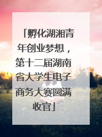 孵化湖湘青年创业梦想，第十二届湖南省大学生电子商务大赛圆满收官