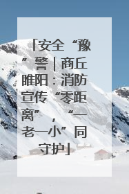 安全“豫”警｜商丘睢阳：消防宣传“零距离”，“一老一小”同守护