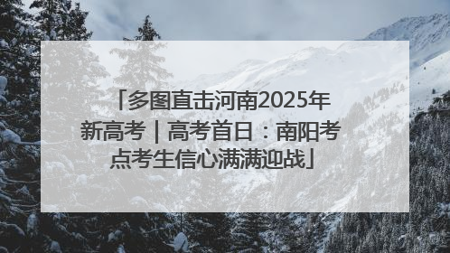 多图直击河南2025年新高考｜高考首日：南阳考点考生信心满满迎战
