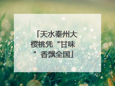 天水秦州大樱桃凭“甘味”香飘全国