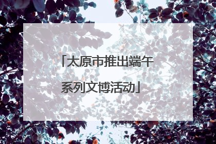 太原市推出端午系列文博活动